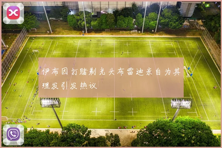 伊布因打赌剃光头布雷迪亲自为其理发引发热议