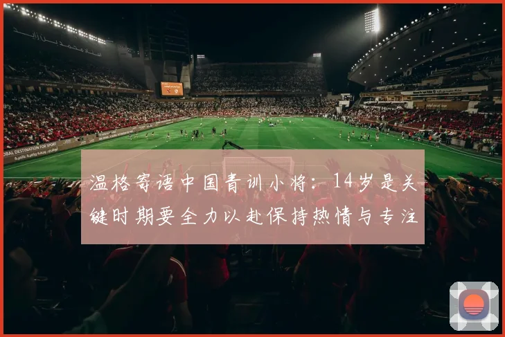 温格寄语中国青训小将：14岁是关键时期要全力以赴保持热情与专注