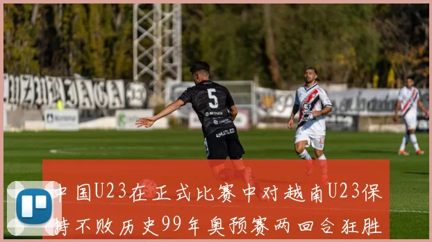 中国U23在正式比赛中对越南U23保持不败历史99年奥预赛两回合狂胜7-0