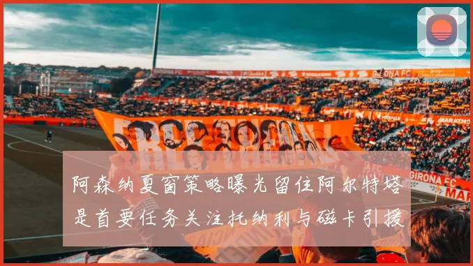阿森纳夏窗策略曝光留住阿尔特塔是首要任务关注托纳利与磁卡引援动态