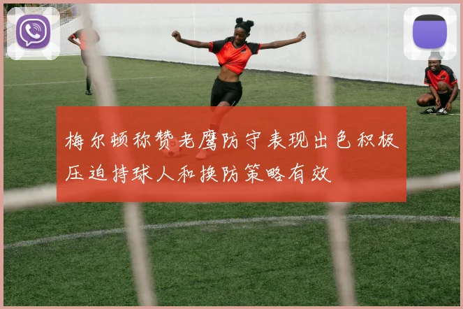 梅尔顿称赞老鹰防守表现出色积极压迫持球人和换防策略有效