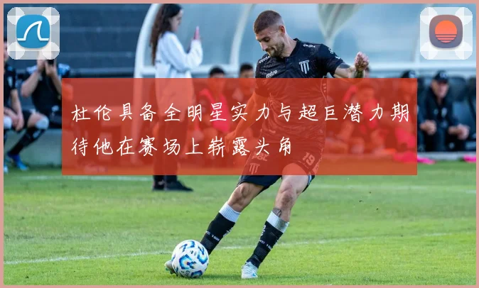 杜伦具备全明星实力与超巨潜力期待他在赛场上崭露头角