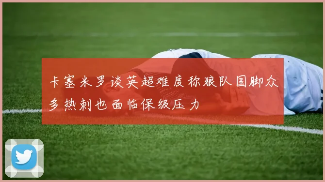 卡塞米罗谈英超难度称狼队国脚众多热刺也面临保级压力