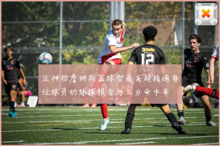 庄神称詹姆斯篮球智商高超精通每位球员的球探报告与三分命中率