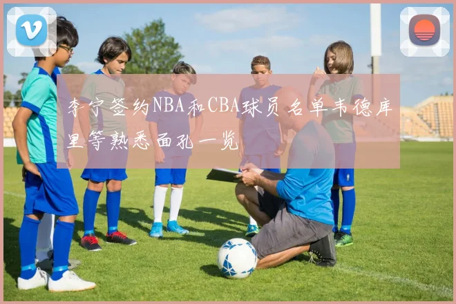 李宁签约NBA和CBA球员名单韦德库里等熟悉面孔一览