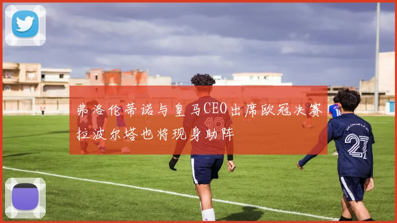 弗洛伦蒂诺与皇马CEO出席欧冠决赛拉波尔塔也将现身助阵